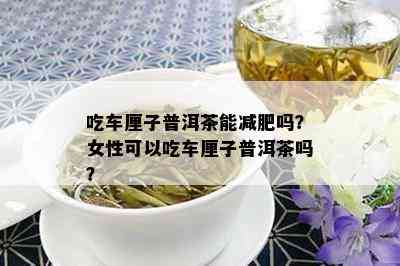 吃车厘子普洱茶能减肥吗？女性可以吃车厘子普洱茶吗？