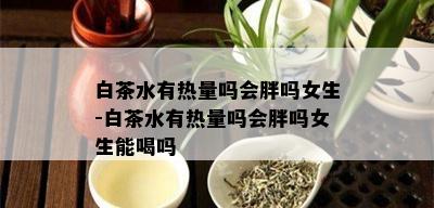 白茶水有热量吗会胖吗女生-白茶水有热量吗会胖吗女生能喝吗