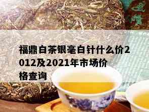 福鼎白茶银毫白针什么价2012及2021年市场价格查询