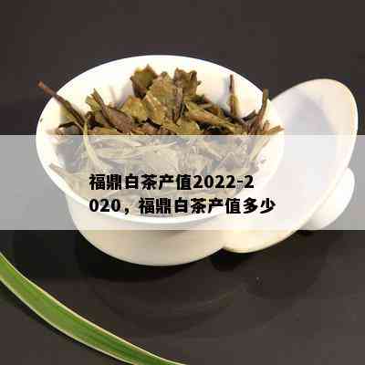 福鼎白茶产值2022-2020，福鼎白茶产值多少