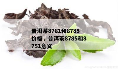 普洱茶8781和8785价格，普洱茶8785和8751意义