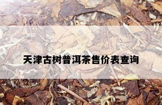 天津古树普洱茶售价表查询