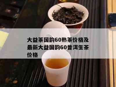 大益茶国韵60熟茶价格及最新大益国韵60普洱生茶价格