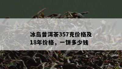 冰岛普洱茶357克价格及18年价格，一饼多少钱