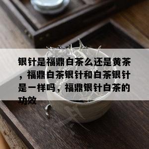 银针是福鼎白茶么还是黄茶，福鼎白茶银针和白茶银针是一样吗，福鼎银针白茶的功效