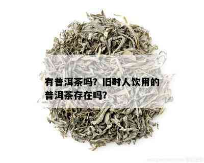 有普洱茶吗？旧时人饮用的普洱茶存在吗？