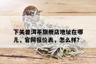 下关普洱茶旗舰店地址在哪儿，官网报价表，怎么样？