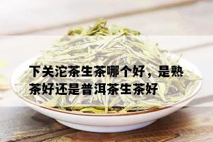 下关沱茶生茶哪个好，是熟茶好还是普洱茶生茶好