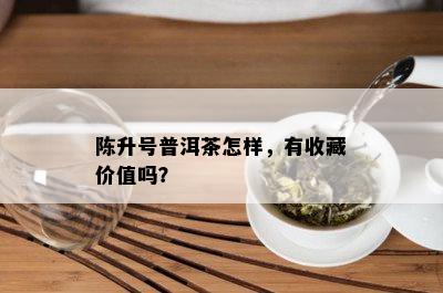 陈升号普洱茶怎样，有收藏价值吗？