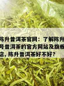 陈升普洱茶官网：了解陈升号普洱茶的官方网站及旗舰店, 陈升普洱茶好不好?