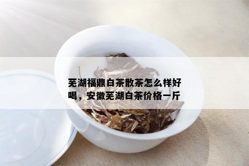 芜湖福鼎白茶散茶怎么样好喝，安徽芜湖白茶价格一斤