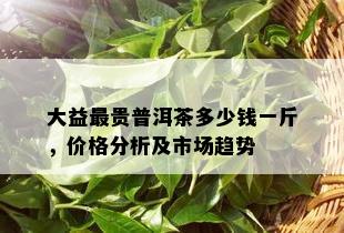 大益最贵普洱茶多少钱一斤，价格分析及市场趋势