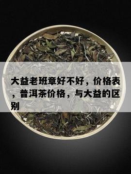 大益老班章好不好，价格表，普洱茶价格，与大益的区别