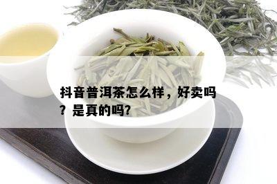 抖音普洱茶怎么样，好卖吗？是真的吗？