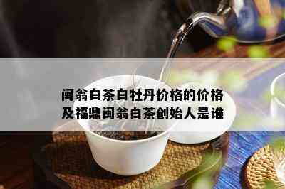 闽翁白茶白牡丹价格的价格及福鼎闽翁白茶创始人是谁