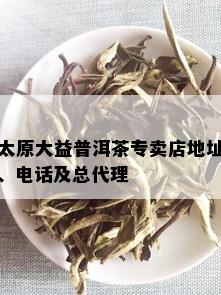 太原大益普洱茶专卖店地址、电话及总代理