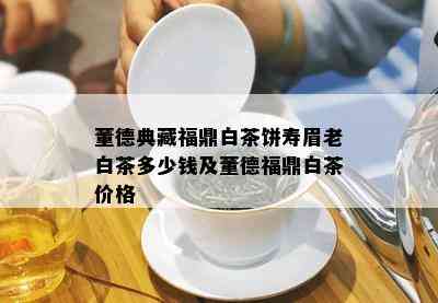 董德典藏福鼎白茶饼寿眉老白茶多少钱及董德福鼎白茶价格