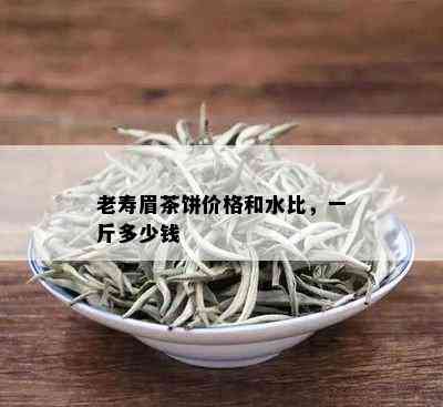 老寿眉茶饼价格和水比，一斤多少钱