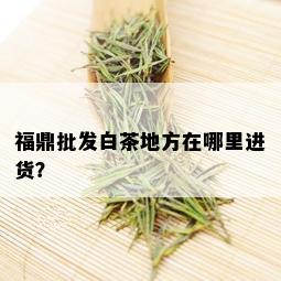 福鼎批发白茶地方在哪里进货？