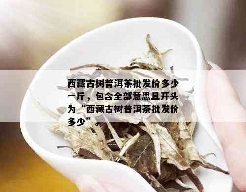  *** 古树普洱茶批发价多少一斤，包含全部意思且开头为“ *** 古树普洱茶批发价多少”。