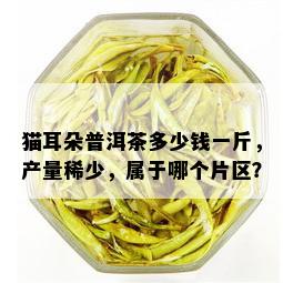 猫耳朵普洱茶多少钱一斤，产量稀少，属于哪个片区？