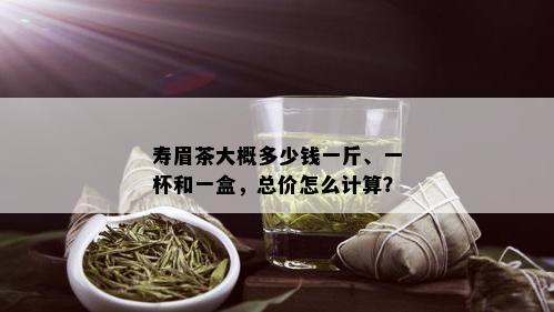 寿眉茶大概多少钱一斤、一杯和一盒，总价怎么计算？