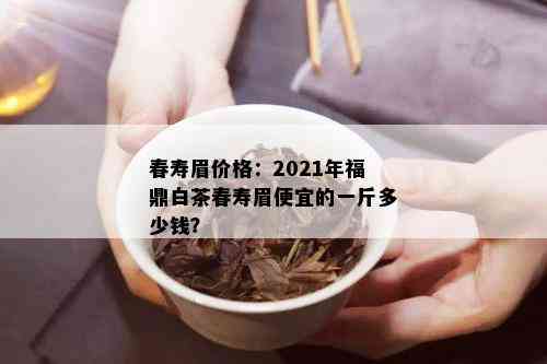 春寿眉价格：2021年福鼎白茶春寿眉便宜的一斤多少钱？