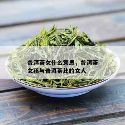 普洱茶女什么意思，普洱茶女孩与普洱茶比的女人