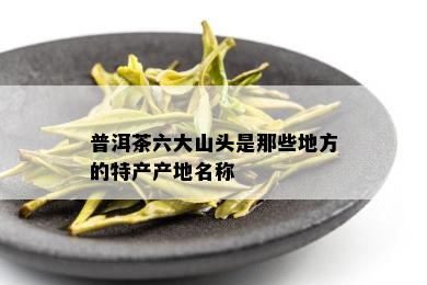 普洱茶六大山头是那些地方的特产产地名称