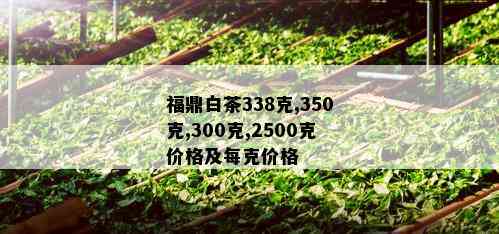 福鼎白茶338克,350克,300克,2500克价格及每克价格