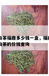 白茶福鼎多少钱一盒，福鼎白茶的价钱查询