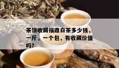 茶饼收藏福鼎白茶多少钱，一斤，一个包，有收藏价值吗？