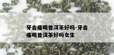 牙齿痛喝普洱茶好吗-牙齿痛喝普洱茶好吗女生