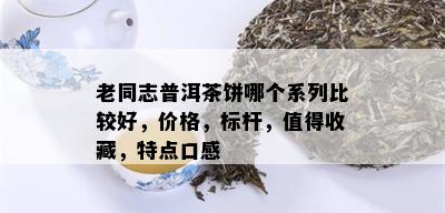 老同志普洱茶饼哪个系列比较好，价格，标杆，值得收藏，特点口感