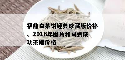 福鼎白茶饼经典珍藏版价格、2016年图片和马到成功茶雕价格