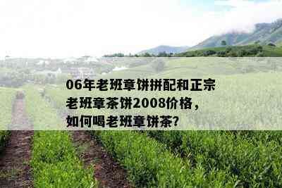 06年老班章饼拼配和正宗老班章茶饼2008价格，如何喝老班章饼茶？