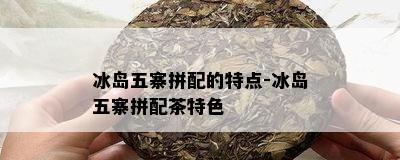 冰岛五寨拼配的特点-冰岛五寨拼配茶特色