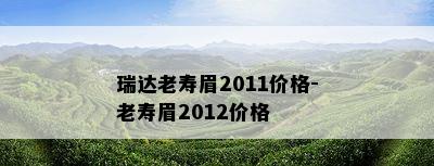 瑞达老寿眉2011价格-老寿眉2012价格