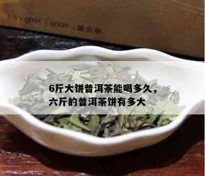 6斤大饼普洱茶能喝多久，六斤的普洱茶饼有多大