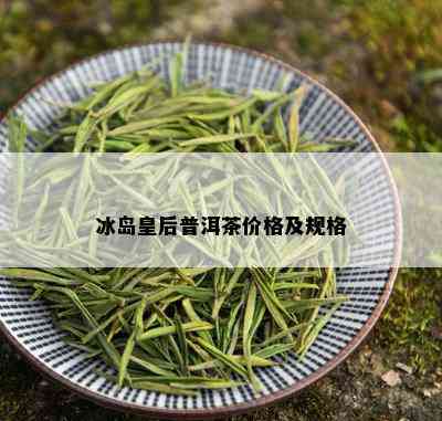 冰岛皇后普洱茶价格及规格