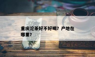 重庆沱茶好不好喝？产地在哪里？