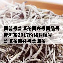 同普号普洱茶同兴号同品号普洱茶2017价格同顺号普洱茶同升号普洱茶