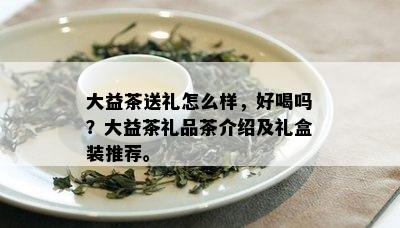 大益茶送礼怎么样，好喝吗？大益茶礼品茶介绍及礼盒装推荐。