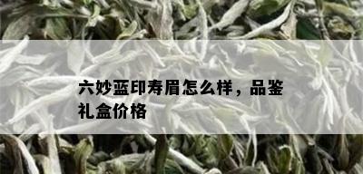 六妙蓝印寿眉怎么样，品鉴礼盒价格