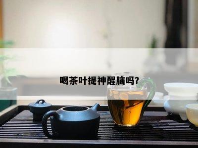 喝茶叶提神醒脑吗？