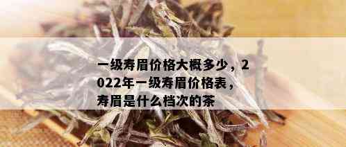 一级寿眉价格大概多少，2022年一级寿眉价格表，寿眉是什么档次的茶