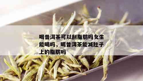 喝普洱茶可以刮脂肪吗女生能喝吗，喝普洱茶能减肚子上的脂肪吗