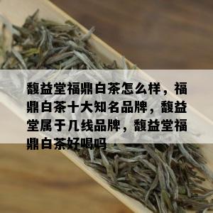 馥益堂福鼎白茶怎么样，福鼎白茶十大知名品牌，馥益堂属于几线品牌，馥益堂福鼎白茶好喝吗