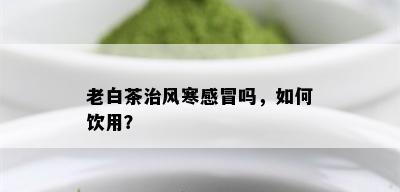 老白茶治风寒感冒吗，如何饮用？