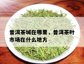 普洱茶城在哪里，普洱茶叶市场在什么地方